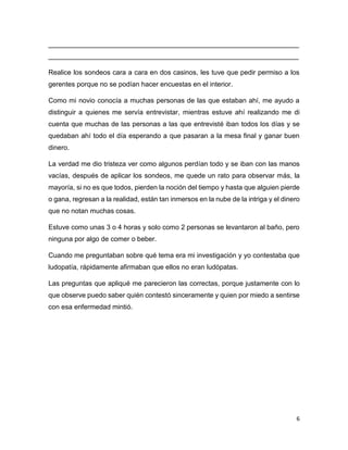 6
__________________________________________________________________
__________________________________________________________________
Realice los sondeos cara a cara en dos casinos, les tuve que pedir permiso a los
gerentes porque no se podían hacer encuestas en el interior.
Como mi novio conocía a muchas personas de las que estaban ahí, me ayudo a
distinguir a quienes me servía entrevistar, mientras estuve ahí realizando me di
cuenta que muchas de las personas a las que entrevisté iban todos los días y se
quedaban ahí todo el día esperando a que pasaran a la mesa final y ganar buen
dinero.
La verdad me dio tristeza ver como algunos perdían todo y se iban con las manos
vacías, después de aplicar los sondeos, me quede un rato para observar más, la
mayoría, si no es que todos, pierden la noción del tiempo y hasta que alguien pierde
o gana, regresan a la realidad, están tan inmersos en la nube de la intriga y el dinero
que no notan muchas cosas.
Estuve como unas 3 o 4 horas y solo como 2 personas se levantaron al baño, pero
ninguna por algo de comer o beber.
Cuando me preguntaban sobre qué tema era mi investigación y yo contestaba que
ludopatía, rápidamente afirmaban que ellos no eran ludópatas.
Las preguntas que apliqué me parecieron las correctas, porque justamente con lo
que observe puedo saber quién contestó sinceramente y quien por miedo a sentirse
con esa enfermedad mintió.
 