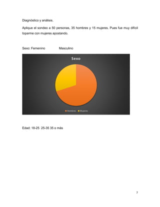 7
Diagnóstico y análisis.
Aplique el sondeo a 50 personas, 35 hombres y 15 mujeres. Pues fue muy difícil
toparme con mujeres apostando.
Sexo: Femenino Masculino
Edad: 18-25 25-35 35 o más
Sexo
Hombres Mujeres
 
