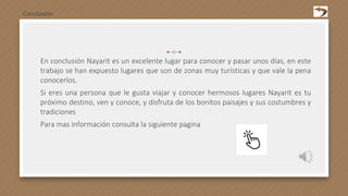 En conclusión Nayarit es un excelente lugar para conocer y pasar unos días, en este
trabajo se han expuesto lugares que son de zonas muy turísticas y que vale la pena
conocerlos.
Si eres una persona que le gusta viajar y conocer hermosos lugares Nayarit es tu
próximo destino, ven y conoce, y disfruta de los bonitos paisajes y sus costumbres y
tradiciones
Para mas información consulta la siguiente pagina
Conclusión
 