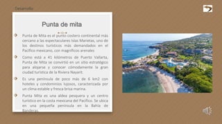 Punta de mita
⬗ Punta de Mita es el punto costero continental más
cercano a las espectaculares Islas Marietas, uno de
los destinos turísticos más demandados en el
Pacífico mexicano, con magníficos arenales
⬗ Como está a 41 kilómetros de Puerto Vallarta,
Punta de Mita se convirtió en un sitio estratégico
para alojarse y conocer cómodamente la gran
ciudad turística de la Riviera Nayarit.
⬗ Es una península de poco más de 6 km2 con
hoteles y condominios lujosos, caracterizada por
un clima estable y fresca brisa marina.
⬗ Punta Mita es una aldea pesquera y un centro
turístico en la costa mexicana del Pacífico. Se ubica
en una pequeña península en la Bahía de
Banderas.
Desarrollo
 