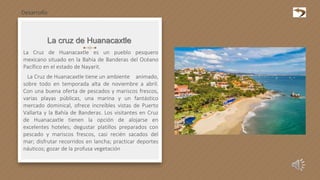 La cruz de Huanacaxtle
La Cruz de Huanacaxtle es un pueblo pesquero
mexicano situado en la Bahía de Banderas del Océano
Pacífico en el estado de Nayarit.
La Cruz de Huanacaxtle tiene un ambiente animado,
sobre todo en temporada alta de noviembre a abril.
Con una buena oferta de pescados y mariscos frescos,
varias playas públicas, una marina y un fantástico
mercado dominical, ofrece increíbles vistas de Puerto
Vallarta y la Bahía de Banderas. Los visitantes en Cruz
de Huanacaxtle tienen la opción de alojarse en
excelentes hoteles; degustar platillos preparados con
pescado y mariscos frescos, casi recién sacados del
mar; disfrutar recorridos en lancha; practicar deportes
náuticos; gozar de la profusa vegetación
Desarrollo
 