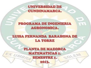 UNIVERSIDAD DE
CUNDINAMARCA.
PROGRAMA DE INGENIERIA
AGRONOMICA.
LUISA FERNANDA BARAHONA DE
LA TORRE
PLANTA DE MAZORCA
MATEMATICAS 1.
SEMESTRE 1.
2013.

 
