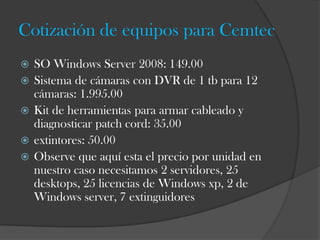 Cotización de equipos para Cemtec
   SO Windows Server 2008: 149.00
   Sistema de cámaras con DVR de 1 tb para 12
    cámaras: 1.995.00
   Kit de herramientas para armar cableado y
    diagnosticar patch cord: 35.00
   extintores: 50.00
   Observe que aquí esta el precio por unidad en
    nuestro caso necesitamos 2 servidores, 25
    desktops, 25 licencias de Windows xp, 2 de
    Windows server, 7 extinguidores
 