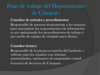 Flujo de trabajo del Departamento
            de Cómputo
 Consultor de métodos y procedimientos:
 Responsable de asesorar técnicamente a los usuarios
 para sistematizar los requerimientos de información
 ya sea optimizando los procedimientos de trabajo ó
 por medio de equipo de cómputo para oficina.

 Consultor técnico:
 Responsable de la puesta en marcha del hardware y
 software para los usuarios con sistemas
 automatizados, autónomos al computador central.
 Gerencia de Servicios de Cómputo.
 
