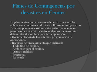 Planes de Contingencias por
     desastres en Cemtec
La planeación contra desastres debe abarcar tanto las
aplicaciones en proceso de desarrollo como las operativas.
Para las operativas, existen ciertas guías que necesitan
protección en caso de desastre o algunos recursos que
deben estar disponibles para la recuperación.
- Documentación de los sistemas, programación de
operaciones.
- Recursos de procesamiento que incluyen:
* Todo tipo de equipo.
* Ambiente para el equipo.
* Datos y archivos.
* Programas.
* Papelería
 