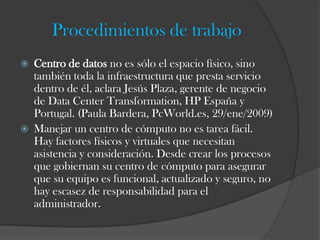 Procedimientos de trabajo
   Centro de datos no es sólo el espacio físico, sino
    también toda la infraestructura que presta servicio
    dentro de él, aclara Jesús Plaza, gerente de negocio
    de Data Center Transformation, HP España y
    Portugal. (Paula Bardera, PcWorld.es, 29/ene/2009)
   Manejar un centro de cómputo no es tarea fácil.
    Hay factores físicos y virtuales que necesitan
    asistencia y consideración. Desde crear los procesos
    que gobiernan su centro de cómputo para asegurar
    que su equipo es funcional, actualizado y seguro, no
    hay escasez de responsabilidad para el
    administrador.
 