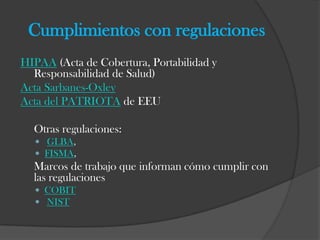 Cumplimientos con regulaciones
HIPAA (Acta de Cobertura, Portabilidad y
  Responsabilidad de Salud)
Acta Sarbanes-Oxley
Acta del PATRIOTA de EEU

  Otras regulaciones:
   GLBA,
   FISMA,
  Marcos de trabajo que informan cómo cumplir con
  las regulaciones
   COBIT
   NIST
 