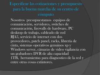 Especificar las cotizaciones y presupuesto
 para la buena marcha de su centro de
                 cómputo
Nosotros presupuestamos equipos de
comunicación, servidores, switches de
comunicación, firewalls de hardware, PC
desktop de trabajo, cableado de red
RJ45, servicio de internet con dos
proveedores, patch panel, racks, librería de
cinta, sistemas operativos genuinos xp y
Windows server, cámaras de video vigilancia con
un grabadores DVR de alta capacidad
1TB, herramientas para diagnostico de la red y
entre otras cosas extintores.
 