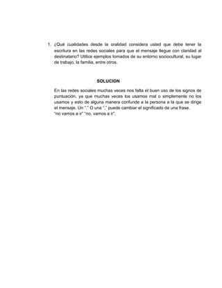 1. ¿Qué cualidades desde la oralidad considera usted que debe tener la
escritura en las redes sociales para que el mensaje llegue con claridad al
destinatario? Utilice ejemplos tomados de su entorno sociocultural, su lugar
de trabajo, la familia, entre otros.
SOLUCION
En las redes sociales muchas veces nos falta el buen uso de los signos de
puntuación, ya que muchas veces los usamos mal o simplemente no los
usamos y esto de alguna manera confunde a la persona a la que se dirige
el mensaje. Un “.” O una “,” puede cambiar el significado de una frase.
“no vamos a ir” “no, vamos a ir”.
 