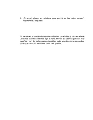 1. ¿El actual alfabeto es suficiente para escribir en las redes sociales?
Argumente su respuesta.
Si, ya que es el mismo alfabeto que utilizamos para hablar y también el que
utilizamos cuando escribimos algo a mano. Hoy en día usamos palabras muy
extrañas y muy del parlache por así decirlo y nadie sabe bien como se escriben
por lo que cada uno las escribe como cree que son.
 