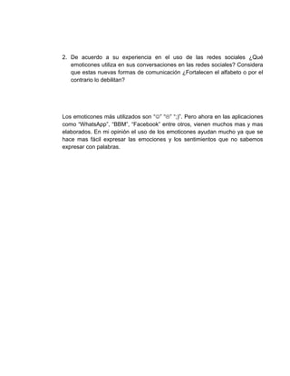 2. De acuerdo a su experiencia en el uso de las redes sociales ¿Qué
emoticones utiliza en sus conversaciones en las redes sociales? Considera
que estas nuevas formas de comunicación ¿Fortalecen el alfabeto o por el
contrario lo debilitan?
Los emoticones más utilizados son “” “” “;)”. Pero ahora en las aplicaciones
como “WhatsApp”, “BBM”, “Facebook” entre otros, vienen muchos mas y mas
elaborados. En mi opinión el uso de los emoticones ayudan mucho ya que se
hace mas fácil expresar las emociones y los sentimientos que no sabemos
expresar con palabras.
 