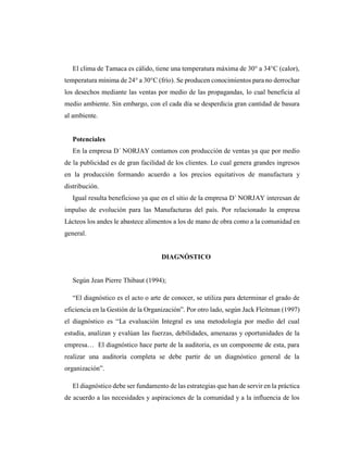 El clima de Tamaca es cálido, tiene una temperatura máxima de 30° a 34°C (calor),
temperatura mínima de 24° a 30°C (frío). Se producen conocimientos para no derrochar
los desechos mediante las ventas por medio de las propagandas, lo cual beneficia al
medio ambiente. Sin embargo, con el cada día se desperdicia gran cantidad de basura
al ambiente.
Potenciales
En la empresa D´ NORJAY contamos con producción de ventas ya que por medio
de la publicidad es de gran facilidad de los clientes. Lo cual genera grandes ingresos
en la producción formando acuerdo a los precios equitativos de manufactura y
distribución.
Igual resulta beneficioso ya que en el sitio de la empresa D´ NORJAY interesan de
impulso de evolución para las Manufacturas del país. Por relacionado la empresa
Lácteos los andes le abastece alimentos a los de mano de obra como a la comunidad en
general.
DIAGNÓSTICO
Según Jean Pierre Thibaut (1994);
“El diagnóstico es el acto o arte de conocer, se utiliza para determinar el grado de
eficiencia en la Gestión de la Organización”. Por otro lado, según Jack Fleitman (1997)
el diagnóstico es “La evaluación Integral es una metodología por medio del cual
estudia, analizan y evalúan las fuerzas, debilidades, amenazas y oportunidades de la
empresa… El diagnóstico hace parte de la auditoria, es un componente de esta, para
realizar una auditoría completa se debe partir de un diagnóstico general de la
organización”.
El diagnóstico debe ser fundamento de las estrategias que han de servir en la práctica
de acuerdo a las necesidades y aspiraciones de la comunidad y a la influencia de los
 