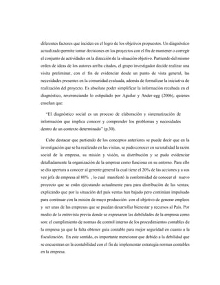 diferentes factores que inciden en el logro de los objetivos propuestos. Un diagnóstico
actualizado permite tomar decisiones en los proyectos con el fin de mantener o corregir
el conjunto de actividades en la dirección de la situación objetivo. Partiendo del mismo
orden de ideas de los autores arriba citados, el grupo investigador decide realizar una
visita preliminar, con el fin de evidenciar desde un punto de vista general, las
necesidades presentes en la comunidad evaluada, además de formalizar la iniciativa de
realización del proyecto. Es absoluto poder simplificar la información recabada en el
diagnóstico, reverenciando lo estipulado por Aguilar y Ander-egg (2006), quienes
enseñan que:
“El diagnóstico social es un proceso de elaboración y sistematización de
información que implica conocer y comprender los problemas y necesidades
dentro de un contexto determinado” (p.30).
Cabe destacar que partiendo de los conceptos anteriores se puede decir que en la
investigación que se ha realizado en las visitas, se pudo conocer en su totalidad la razón
social de la empresa, su misión y visión, su distribución y se pudo evidenciar
detalladamente la organización de la empresa como funciona en su entorno. Para ello
se dio apertura a conocer al gerente general la cual tiene el 20% de las acciones y a sus
vez jefa de empresa al 80% , lo cual manifestó la conformidad de conocer el nuevo
proyecto que se están ejecutando actualmente para para distribución de las ventas;
explicando que por la situación del país ventas han bajado pero continúan impulsado
para continuar con la misión de mayo producción con el objetivo de generar empleos
y ser unas de las empresas que se puedan desarrollar bienestar y recursos al País. Por
medio de la entrevista previa donde se expresaron las debilidades de la empresa como
son: el cumplimiento de normas de control interno de los procedimientos contables de
la empresa ya que la falta obtener guía contable para mejor seguridad en cuanto a la
fiscalización. En este sentido, es importante mencionar que debido a la debilidad que
se encuentran en la contabilidad con el fin de implementar estrategia normas contables
en la empresa.
 