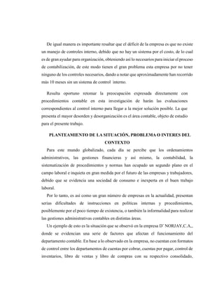 De igual manera es importante resaltar que el déficit de la empresa es que no existe
un manejo de controles interno, debido que no hay un sistema por el costo, de lo cual
es de gran ayudar para organización, obteniendo así lo necesarios para iniciar el proceso
de contabilización, de este modo tienen el gran problema esta empresa por no tener
ninguno de los controles necesarios, dando a notar que aproximadamente han recorrido
más 10 meses sin un sistema de control interno.
Resulta oportuno retomar la preocupación expresada directamente con
procedimientos contable en esta investigación de harán las evaluaciones
correspondientes al control interno para llegar a la mejor solución posible. La que
presenta el mayor desorden y desorganización es el área contable, objeto de estudio
para el presente trabajo.
PLANTEAMIENTO DE LA SITUACIÓN, PROBLEMA O INTERES DEL
CONTEXTO
Para este mundo globalizado, cada día se percibe que los ordenamientos
administrativos, las gestiones financieras y así mismo, la contabilidad, la
sistematización de procedimientos y normas han ocupado un segundo plano en el
campo laboral e inquieta en gran medida por el futuro de las empresas y trabajadores,
debido que se evidencia una sociedad de consumo e inexperta en el buen trabajo
laboral.
Por lo tanto, es así como un gran número de empresas en la actualidad, presentan
serias dificultades de instrucciones en políticas internas y procedimientos,
posiblemente por el poco tiempo de existencia, o también la informalidad para realizar
las gestiones administrativas contables en distintas áreas.
Un ejemplo de esto es la situación que se observó en la empresa D¨ NORJAY,C.A,,
donde se evidencian una serie de factores que afectan el funcionamiento del
departamento contable. En base a lo observado en la empresa, no cuentan con formatos
de control entre los departamentos de cuentas por cobrar, cuentas por pagar, control de
inventarios, libro de ventas y libro de compras con su respectivo consolidado,
 