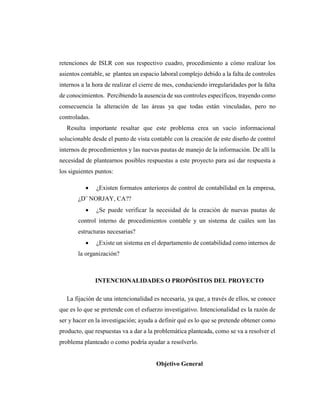 retenciones de ISLR con sus respectivo cuadro, procedimiento a cómo realizar los
asientos contable, se plantea un espacio laboral complejo debido a la falta de controles
internos a la hora de realizar el cierre de mes, conduciendo irregularidades por la falta
de conocimientos. Percibiendo la ausencia de sus controles específicos, trayendo como
consecuencia la alteración de las áreas ya que todas están vinculadas, pero no
controladas.
Resulta importante resaltar que este problema crea un vacío informacional
solucionable desde el punto de vista contable con la creación de este diseño de control
internos de procedimientos y las nuevas pautas de manejo de la información. De allí la
necesidad de plantearnos posibles respuestas a este proyecto para así dar respuesta a
los siguientes puntos:
 ¿Existen formatos anteriores de control de contabilidad en la empresa,
¿D¨ NORJAY, CA??
 ¿Se puede verificar la necesidad de la creación de nuevas pautas de
control interno de procedimientos contable y un sistema de cuáles son las
estructuras necesarias?
 ¿Existe un sistema en el departamento de contabilidad como internos de
la organización?
INTENCIONALIDADES O PROPÓSITOS DEL PROYECTO
La fijación de una intencionalidad es necesaria, ya que, a través de ellos, se conoce
que es lo que se pretende con el esfuerzo investigativo. Intencionalidad es la razón de
ser y hacer en la investigación; ayuda a definir qué es lo que se pretende obtener como
producto, que respuestas va a dar a la problemática planteada, como se va a resolver el
problema planteado o como podría ayudar a resolverlo.
Objetivo General
 