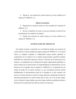  Diseño de una estructura de control interno en el área contable de la
Empresa D¨ NORJAY, C.A.
Objetivos Específicos
 Diagnosticar la situación actual en el área contable de la Empresa D¨
NORJAY, C.A.
 Revisar e identificar las teorías y leyes que fomentan el control de los
procedimientos de contable en la empresa.
 Diseñar una estructura de control interno en el área contable de la
empresa D¨ NORJAY, C.A.
JUSTIFICACIÓN DEL PROYECTO
Este trabajo de grado se desarrolló con la finalidad de diseñar una estructura de
control interno en el área contable de la empresa empresa D¨ NORJAY, C.A. El control
interno en cualquier compañía es indispensable porque permite garantizar el
cumplimiento de los objetivos de la entidad, proporcionando seguridad razonable,
fiabilidad de la información financiera, eficacia y eficiencia de las operaciones de la
empresa y el cumplimiento de las disposiciones legales reglamentarias aplicables; es
preciso indicar que el control interno es responsabilidad de la administración y de los
directivos de la compañía. Para la empresa D¨ NORJAY,C.A, el desarrollo de este
trabajo de grado fue un aporte necesario; ya que inicialmente permitió analizar
detalladamente el funcionamiento actual de la compañía en el área contable; este
proceso se realizó teniendo en cuenta los riesgos inherentes, permitiendo formular un
adecuado procedimiento de control interno para el área; con el fin de para mitigar,
evitar o eliminar el riesgo; debido a que estos riesgos conllevan a pérdidas de dinero o
disminución de su patrimonio por falta de control en sus procesos.
 