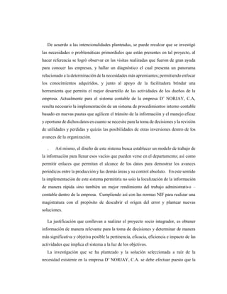 De acuerdo a las intencionalidades planteadas, se puede recalcar que se investigó
las necesidades o problemáticas primordiales que están presentes en tal proyecto, al
hacer referencia se logró observar en las visitas realizadas que fueron de gran ayuda
para conocer las empresas, y hallar un diagnóstico el cual presenta un panorama
relacionado a la determinación de la necesidades más apremiantes; permitiendo enfocar
los conocimientos adquiridos, y junto al apoyo de la facilitadora brindar una
herramienta que permita el mejor desarrollo de las actividades de los dueños de la
empresa. Actualmente para el sistema contable de la empresa D¨ NORJAY, C.A,
resulta necesario la implementación de un sistema de procedimientos interno contable
basado en nuevas pautas que agilicen el tránsito de la información y el manejo eficaz
y oportuno de dichos datos en cuanto se necesite para la toma de decisiones yla revisión
de utilidades y perdidas y quizás las posibilidades de otras inversiones dentro de los
avances de la organización.
. Así mismo, el diseño de este sistema busca establecer un modelo de trabajo de
la información para llenar esos vacíos que pueden verse en el departamento; así como
permitir enlaces que permitan el alcance de los datos para demostrar los avances
periódicos entre la producción y las demás áreas y su control absoluto. En este sentido
la implementación de este sistema permitiría no solo la localización de la información
de manera rápida sino también un mejor rendimiento del trabajo administrativo –
contable dentro de la empresa. Cumpliendo así con las normas NIF para realizar una
magistratura con el propósito de descubrir el origen del error y plantear nuevas
soluciones.
La justificación que conllevan a realizar el proyecto socio integrador, es obtener
información de manera relevante para la toma de decisiones y determinar de manera
más significativa y objetiva posible la pertinencia, eficacia, eficiencia e impacto de las
actividades que implica el sistema a la luz de los objetivos.
La investigación que se ha planteado y la solución seleccionada a raíz de la
necesidad existente en la empresa D¨ NORJAY, C.A. se debe efectuar puesto que la
 