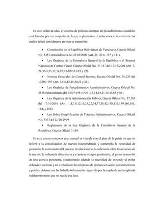En otro orden de idea, el sistema de políticas internas de procedimientos contables
está basado por un conjunto de leyes, reglamentos, resoluciones e instructivos las
cuales deben considerarse en toda su extensión:
 Constitución de la República Bolivariana de Venezuela, Gaceta Oficial
No. 5453 extraordinaria del 24/03/2000 (Art. 25, 49-6, 137 y 141).
 Ley Orgánica de la Contraloría General de la República y el Sistema
Nacional de Control Fiscal. Gaceta Oficial No. 37.347 del 17/12/2001 (Art. 7,
24,33-5,35,37,39,85,91-822-23-29 y 92).
 Normas Generales de Control Interno, Gaceta Oficial No. 36.229 del
17/06/1997 (Art. 3,5,6,12,15,20,21 y 22).
 Ley Orgánica de Procedimientos Administrativos, Gaceta Oficial No.
2818 extraordinaria del 01/07/1981 (Art. 3,7,14,18,21,30,46,83 y 84).
 Ley Orgánica de la Administración Pública, Gaceta Oficial No. 37.305
del 17/10/2001 (Art. 1,4,7,8,12,19,21,22,34,37,38,42,138,139,159,160,161,
164, y 166).
 Ley Sobre Simplificación de Trámites Administrativos, Gaceta Oficial
No. 5393 d/f 22/10/1999.
 Reglamento de la Ley Orgánica de la Contraloría General de la
República. Gaceta Oficial 3.169.
En este mismo contexto este manual se vincula con el plan de la patria ya que se
refiere a la consolidación de nuestra Independencia y contempla la necesidad de
garantizar la continuidad del proceso revolucionario, la soberanía sobre los recursos de
la nación, la soberanía alimentaria y el potencial agro productivo, el pleno desarrollo
de una ciencia pertinente, considerando además la necesidad de expandir el poder
defensivo nacional y así evolucionar las empresas de producción social constantemente
y pueden obtener con facilidad la información requerida por la empleada o el empleado
indiferentemente que no sea de esa área.
 