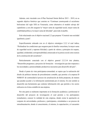 Además, está vinculado con el Plan Nacional Simón Bolívar 2013 – 2019, en su
segundo objetivo histórico que consiste en “Continuar construyendo el socialismo
bolivariano del siglo XXI en Venezuela, como alternativa al modelo salvaje del
capitalismo y con ello asegurar la “mayor suma de seguridad social, mayor suma de
estabilidad política y la mayor suma de felicidad”, para todo el pueblo.
Está relacionado con el objetivo nacional 2.2 que propone “Construir una sociedad
igualitaria y justa”.
Específicamente enlazado con en el objetivo estratégico 2.2.2 el cual indica,
“Profundizar las condiciones que aseguren para la familia venezolana, la mayor suma
de seguridad social y suprema felicidad, a partir de valores y principios de respeto,
igualdad, solidaridad, corresponsabilidad, enmarcada en la justicia social como esencia
de la construcción del socialismo”.
Particularmente conectado con el objetivo general 2.2.2.14 éste plantea,
“Desarrollar programas y proyectos de formación – investigación que den respuesta a
las necesidades y potencialidades productivas necesarias para desarrollo del país”.
Desde el punto de vista participante-comunidad, se espera que la realización del
diseño de políticas internas de procedimiento contable, que permita a la empresa D
NORJAY dé continuidad al proceso de actualización de dicha propuesta, de manera
que puedan acceder a la información suministrada por el sistema. En este sentido se
desarrolla una herramienta que contiene información útil, que permita a los socios
enfocarse en el área contable de una empresa.
Por otra parte es realmente importante en la formación académica y profesional el
desarrollo del proyecto de investigación el cual permite a los participantes
(estudiantes), conocer la realidad de esta empresa, donde exista la aportación en
conjunto de universidades, profesores y participantes, orientándose a un proceso de
retroalimentación, donde el conocimiento, el entorno, la capacitación y el encuentro
 
