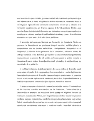 con las realidades y necesidades, permita contribuir a la experiencia y al aprendizaje a
una orientación en el nuevo enfoque socio-político de la nación. Del mismo modo la
investigación representa una herramienta indispensable no solo en lo referente a la
formación académica sino en diversos aspectos de la vida cotidiana debido a que
permite el descubrimiento de información que hasta cierto momento desconocíamos y
constituye un estímulo para la actividad intelectual creadora y ayuda a desarrollar una
curiosidad creciente acerca de la solución de problemas.
El propósito del programa Nacional de Formación en Contaduría Pública es
promover la formación de un profesional integral, creativo, multidisciplinario y
comprometido con su entorno sociocultural, corresponsable, protagónico en el
diagnóstico y solución de los problemas de su comunidad, concebido dentro del
enfoque humanista-social-dialéctico, que reconoce la condición humana en permanente
interacción con su entorno. En tal sentido, se busca adaptar la gestión contable y
financiera al nuevo modelo de producción social, orientado a la satisfacción de las
necesidades de la población.
El perfil del profesional desde la perspectiva del nuevo modelo de desarrollo social
como sujeto orientador de la comunidad en el sector productivo y social, facilitador de
la creación de programas de desarrollo endógeno integral para fortalecer la economía
social, la articulación equilibrada de las cadenas productivas, la participación social y
el Poder Popular en las comunidades y los espacios públicos de decisión.
El proyecto se enmarca dentro de la Línea de Investigación número 2: Mejoramiento
de los Procesos contables relacionados con la Producción, Comercialización y
Distribución en Empresas de Producción Social (EPS) del Programa Nacional de
Formación en Contaduría Pública, cuyo propósito es desarrollar y mejorar los procesos
mediante técnicas, herramientas, usando la metodología del paradigma socio-crítico
bajo la investigación documental que nos permita elaborar un marco teórico conceptual
para formar un cuerpo de ideas sobre el objeto de estudio y descubrir respuestas a
 