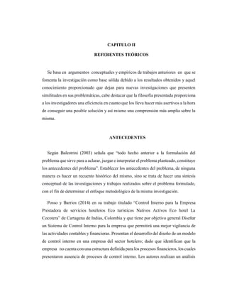 CAPITULO II
REFERENTES TEÓRICOS
Se basa en argumentos conceptuales y empíricos de trabajos anteriores en que se
fomenta la investigación como base sólida debido a los resultados obtenidos y aquel
conocimiento proporcionado que dejan para nuevas investigaciones que presenten
similitudes en sus problemáticas, cabe destacar que la filosofía presentada proporciona
a los investigadores una eficiencia en cuanto que los lleva hacer más asertivos a la hora
de conseguir una posible solución y así mismo una comprensión más amplia sobre la
misma.
ANTECEDENTES
Según Balestrini (2003) señala que “todo hecho anterior a la formulación del
problema que sirve para a aclarar, juzgar e interpretar el problema planteado, constituye
los antecedentes del problema”. Establecer los antecedentes del problema, de ninguna
manera es hacer un recuento histórico del mismo, sino se trata de hacer una síntesis
conceptual de las investigaciones y trabajos realizados sobre el problema formulado,
con el fin de determinar el enfoque metodológico de la misma investigación.
Posso y Barrios (2014) en su trabajo titulado “Control Interno para la Empresa
Prestadora de servicios hoteleros Eco turísticos Nativos Activos Eco hotel La
Cocotera” de Cartagena de Indias, Colombia y que tiene por objetivo general Diseñar
un Sistema de Control Interno para la empresa que permitirá una mejor vigilancia de
las actividades contables y financieras. Presentan el desarrollo del diseño de un modelo
de control interno en una empresa del sector hotelero; dado que identifican que la
empresa no cuenta con una estructura definida para los procesos financieros, los cuales
presentaron ausencia de procesos de control interno. Los autores realizan un análisis
 