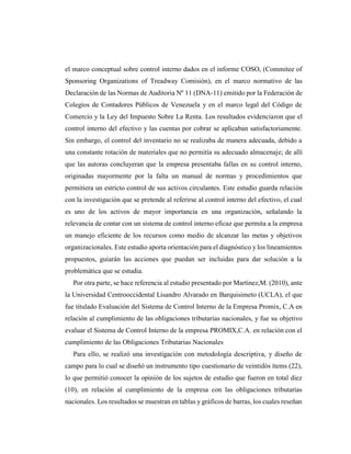 el marco conceptual sobre control interno dados en el informe COSO, (Commitee of
Sponsoring Organizations of Treadway Comisión), en el marco normativo de las
Declaración de las Normas de Auditoria Nº 11 (DNA-11) emitido por la Federación de
Colegios de Contadores Públicos de Venezuela y en el marco legal del Código de
Comercio y la Ley del Impuesto Sobre La Renta. Los resultados evidenciaron que el
control interno del efectivo y las cuentas por cobrar se aplicaban satisfactoriamente.
Sin embargo, el control del inventario no se realizaba de manera adecuada, debido a
una constante rotación de materiales que no permitía su adecuado almacenaje; de allí
que las autoras concluyeran que la empresa presentaba fallas en su control interno,
originadas mayormente por la falta un manual de normas y procedimientos que
permitiera un estricto control de sus activos circulantes. Este estudio guarda relación
con la investigación que se pretende al referirse al control interno del efectivo, el cual
es uno de los activos de mayor importancia en una organización, señalando la
relevancia de contar con un sistema de control interno eficaz que permita a la empresa
un manejo eficiente de los recursos como medio de alcanzar las metas y objetivos
organizacionales. Este estudio aporta orientación para el diagnóstico y los lineamientos
propuestos, guiarán las acciones que puedan ser incluidas para dar solución a la
problemática que se estudia.
Por otra parte, se hace referencia al estudio presentado por Martínez,M. (2010), ante
la Universidad Centrooccidental Lisandro Alvarado en Barquisimeto (UCLA), el que
fue titulado Evaluación del Sistema de Control Interno de la Empresa Promix, C.A en
relación al cumplimiento de las obligaciones tributarias nacionales, y fue su objetivo
evaluar el Sistema de Control Interno de la empresa PROMIX,C.A. en relación con el
cumplimiento de las Obligaciones Tributarias Nacionales
Para ello, se realizó una investigación con metodología descriptiva, y diseño de
campo para lo cual se diseñó un instrumento tipo cuestionario de veintidós ítems (22),
lo que permitió conocer la opinión de los sujetos de estudio que fueron en total diez
(10), en relación al cumplimiento de la empresa con las obligaciones tributarias
nacionales. Los resultados se muestran en tablas y gráficos de barras, los cuales reseñan
 