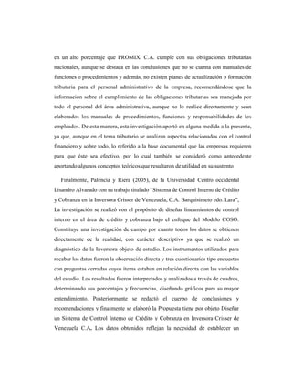 en un alto porcentaje que PROMIX, C.A. cumple con sus obligaciones tributarias
nacionales, aunque se destaca en las conclusiones que no se cuenta con manuales de
funciones o procedimientos y además, no existen planes de actualización o formación
tributaria para el personal administrativo de la empresa, recomendándose que la
información sobre el cumplimiento de las obligaciones tributarias sea manejada por
todo el personal del área administrativa, aunque no lo realice directamente y sean
elaborados los manuales de procedimientos, funciones y responsabilidades de los
empleados. De esta manera, esta investigación aportó en alguna medida a la presente,
ya que, aunque en el tema tributario se analizan aspectos relacionados con el control
financiero y sobre todo, lo referido a la base documental que las empresas requieren
para que éste sea efectivo, por lo cual también se consideró como antecedente
aportando algunos conceptos teóricos que resultaron de utilidad en su sustento
Finalmente, Palencia y Riera (2005), de la Universidad Centro occidental
Lisandro Alvarado con su trabajo titulado “Sistema de Control Interno de Crédito
y Cobranza en la Inversora Crisser de Venezuela, C.A. Barquisimeto edo. Lara”,
La investigación se realizó con el propósito de diseñar lineamientos de control
interno en el área de crédito y cobranza bajo el enfoque del Modelo COSO.
Constituye una investigación de campo por cuanto todos los datos se obtienen
directamente de la realidad, con carácter descriptivo ya que se realizó un
diagnóstico de la Inversora objeto de estudio. Los instrumentos utilizados para
recabar los datos fueron la observación directa y tres cuestionarios tipo encuestas
con preguntas cerradas cuyos ítems estaban en relación directa con las variables
del estudio. Los resultados fueron interpretados y analizados a través de cuadros,
determinando sus porcentajes y frecuencias, diseñando gráficos para su mayor
entendimiento. Posteriormente se redactó el cuerpo de conclusiones y
recomendaciones y finalmente se elaboró la Propuesta tiene por objeto Diseñar
un Sistema de Control Interno de Crédito y Cobranza en Inversora Crisser de
Venezuela C.A. Los datos obtenidos reflejan la necesidad de establecer un
 