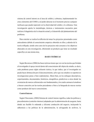 sistema de control interno en el área de crédito y cobranza, implementando los
cinco elementos del COSO y así poder detectar en el momento preciso cualquier
ineficacia que pueda repercutir en la efectividad del crédito y la cobranza. Esta
investigación aporta la metodología, técnicas e instrumentos necesarios para
realizar el diagnóstico de la situación actual y el desarrollo del planteamiento del
problema.
Para concluir se realiza la reflexión de tomar los proyectos presentados como
antecedentes debido al conocimiento emperico obtenido en ellos y además de la
teoría reflejada; siendo estos unos de los proyectos más cercanos a los objetivos
abarcados en esta investigación, obteniendo un producto que tiene un resultado
especifico en una misma área.
BASES TEÓRICAS
Según Bavaresco (2006) las bases teóricas tienen que ver con las teorías que brindan
al investigador el apoyo inicial dentro del conocimiento del objeto de estudio, es decir,
cada problema posee algún referente teórico, lo que indica, que el investigador no
puede hacer abstracción por el desconocimiento, salvo que sus estudios se soporten en
investigaciones puras o bien exploratorias. Ahora bien, en los enfoques descriptivos,
experimentales, documentales, históricos, etnográficos, predictivos u otros donde las
existencias de marcos referenciales son fundamentales y los cuales animan al estudioso
a buscar conexión con las teorías precedentes o bien a la búsqueda de nuevas teorías
como producto del nuevo conocimiento.
Control Interno
Según Chiavenato, (2004) Sistema de control interno significa, todas las políticas y
procedimientos (controles internos) adoptados por la administración de asegurar, hasta
donde sea factible la ordenada y eficiente conducción del negocio, incluyendo la
adherencia a las políticas de la administración, la salvaguarda de archivos, la
 