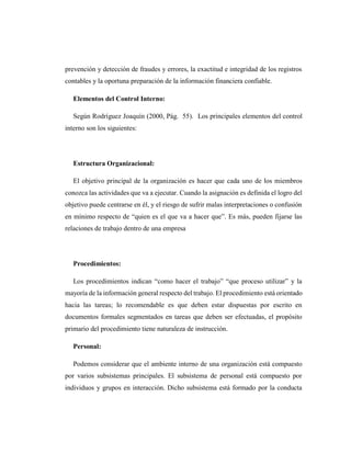 prevención y detección de fraudes y errores, la exactitud e integridad de los registros
contables y la oportuna preparación de la información financiera confiable.
Elementos del Control Interno:
Según Rodríguez Joaquín (2000, Pág. 55). Los principales elementos del control
interno son los siguientes:
Estructura Organizacional:
El objetivo principal de la organización es hacer que cada uno de los miembros
conozca las actividades que va a ejecutar. Cuando la asignación es definida el logro del
objetivo puede centrarse en él, y el riesgo de sufrir malas interpretaciones o confusión
en mínimo respecto de “quien es el que va a hacer que”. Es más, pueden fijarse las
relaciones de trabajo dentro de una empresa
Procedimientos:
Los procedimientos indican “como hacer el trabajo” “que proceso utilizar” y la
mayoría de la información general respecto del trabajo. El procedimiento está orientado
hacia las tareas; lo recomendable es que deben estar dispuestas por escrito en
documentos formales segmentados en tareas que deben ser efectuadas, el propósito
primario del procedimiento tiene naturaleza de instrucción.
Personal:
Podemos considerar que el ambiente interno de una organización está compuesto
por varios subsistemas principales. El subsistema de personal está compuesto por
individuos y grupos en interacción. Dicho subsistema está formado por la conducta
 