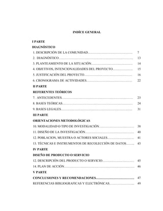 INDÍCE GENERAL
I PARTE
DIAGNÓSTICO
1. DESCRIPCIÓN DE LA COMUNIDAD…………………………………… 7
2. DIAGNÓSTICO……………………………………………………………. 13
3. PLANTEAMIENTO DE LA SITUACIÓN………………………………… 14
4. OBJETIVOS, INTENCIONALIDADES DEL PROYECTO………………. 15
5. JUSTIFICACIÓN DEL PROYECTO……………………………………… 16
6. CRONOGRAMA DE ACTIVIDADES……………………………………. 22
II PARTE
REFERENTES TEÓRICOS
7. ANTECEDENTES…………………………………………………………. 23
8. BASES TEÓRICAS………………………………………………………… 24
9. BASES LEGALES…………………………………………………………. 31
III PARTE
ORIENTACIONES METODOLÓGICAS
10. MODALIDAD O TIPO DE INVESTIGACIÓN…………………………… 38
11. DISEÑO DE LA INVESTIGACIÓN………………………………………. 40
12. POBLACION, MUESTRA O ACTORES SOCIALES……………………. 41
13. TÉCNICAS E INSTRUMENTOS DE RECOLECCIÓN DE DATOS…….. 43
IV PARTE
DISEÑO DE PRODUCTO O SERVICIO
12. DESCRIPCIÓN DEL PRODUCTO O SERVICIO………………………… 45
14. PLAN DE ACCIÓN………………………………………………………… 46
V PARTE
CONCLUSIONES Y RECOMENDACIONES……………………………… 47
REFERENCIAS BIBLIOGRAFICAS Y ELECTRÓNICAS…………………... 49
 