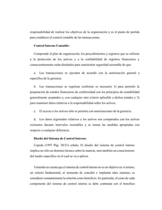 responsabilidad de realizar los objetivos de la organización y es el punto de partida
para establecer el control contable de las transacciones.
Control Interno Contable:
Comprende el plan de organización, los procedimientos y registros que se refieren
a la protección de los activos y a la confiabilidad de registros financieros y
consecuentemente están diseñados para suministrar seguridad razonable de que:
a. Las transacciones se ejecuten de acuerdo con la autorización general o
específica de la gerencia.
b. Las transacciones se registran conforme es necesario 1) para permitir la
preparación de estados financieros de conformidad con los principios de contabilidad
generalmente aceptados o, con cualquier otro criterio aplicable a dichos estados y 2)
para mantener datos relativos a la responsabilidad sobre los activos.
c. El acceso a los activos sólo se permite con autorizaciones de la gerencia.
d. Los datos registrados relativos a los activos son comparados con los activos
existentes durante intervalos razonables y se toman las medidas apropiadas con
respecto a cualquier diferencia.
Diseño del Sistema de Control Interno:
Cepeda (1997 Pág. 20/21) señala: El diseño del sistema de control interno
implica no sólo un dominio técnico sobre la materia, sino también un conocimiento
del medio específico en el cual se va a aplicar.
Teniendo en cuenta que el sistema de control interno no es un objetivo en sí mismo,
un criterio fundamental, al momento de concebir e implantar tales sistemas, es
considerar constantemente la relación costo-beneficio. En particular, el costo de cada
componente del sistema de control interno se debe contrastar con el beneficio
 