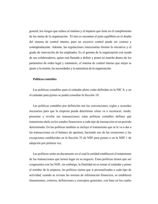 general, los riesgos que reduce al mínimo y el impacto que tiene en el cumplimiento
de las metas de la organización. El reto es encontrar el justo equilibrio en el diseño
del sistema de control interno, pues un excesivo control puede ser costoso y
contraproducente. Además, las regulaciones innecesarias limitan la iniciativa y el
grado de innovación de los empleados. Es el gerente de la organización con ayuda
de sus colaboradores, quien está llamado a definir y poner en marcha dentro de los
parámetros de orden legal y estatutario, el sistema de control interno que mejor se
ajuste a la misión, las necesidades y la naturaleza de la organización.
Políticas contables
Las políticas contables para el estándar pleno están definidas en la NIC 8; y en
el estándar para pymes se podrá consultar la Sección 10.
Las políticas contables por definición son las convenciones, reglas y acuerdos
necesarios para que la empresa pueda determinar cómo va a reconocer, medir,
presentar y revelar sus transacciones; estas políticas contables definen qué
tratamiento darle en los estados financieros a cada tipo de transacción en un período
determinado. En las políticas también se incluye el tratamiento que se le va a dar a
las transacciones en el balance de apertura, haciendo uso de las exenciones y las
excepciones establecidas en la Sección 35 de NIIF para pymes o en la NIIF 1 de
adopción por primera vez.
Las políticas serán un documento en el cual la entidad establecerá el tratamiento
de las transacciones que tienen lugar en su negocio. Estas políticas tienen que ser
congruentes con las NIIF, sin embargo, la finalidad no es tomar el estándar y poner
el nombre de la empresa, las políticas tienen que ir personalizadas a cada tipo de
actividad; cuando se revisan las normas de información financiera, se establecen
lineamientos, criterios, definiciones y conceptos generales, con base en los cuales
 