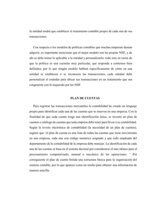 la entidad tendrá que establecer el tratamiento contable propio de cada una de sus
transacciones.
Con respecto a los modelos de políticas contables que muchas empresas desean
adquirir, es importante mencionar que el mejor modelo son las propias NIIF, y de
ahí se debe tomar lo aplicable a la entidad y personalizarlo; todo esto en razón de
que la política es una cuestión muy particular, que responde a contextos bien
definidos, por lo que ningún modelo hablará específicamente de cómo en una
entidad se establecen o se reconocen las transacciones, cada entidad debe
personalizar el estándar para ubicar sus transacciones en un tratamiento que sea
congruente con lo requerido por las NIIF.
PLAN DE CUENTAS
Para registrar las transacciones mercantiles la contabilidad ha creado un lenguaje
propio para identificar cada una de las cuentas que se mueven en una empresa. Con la
finalidad de que cada cuenta tenga una identificación única, se inventó un plan de
cuentas o catálogo de cuentas que toda empresa debe tener para llevar a su contabilidad.
Según la revista electrónica de contabilidad (la necesidad de un plan de cuentas),
sugiere que ¨el plan de cuenta es una lista de todas las cuentas que tiene movimiento
en una empresa, cada una con código numérico asignado y que todo empleado del
departamento de la contabilidad de la empresa debe manejar. La identificación de cada
una de las cuentas se basa en el sistema decimal por considerarse el más idóneo para el
procesamiento computarizado, manual o mecánico de las operaciones. ¨ Por
consiguiente el plan de cuenta brinda una estructura básica para la organización del
sistema contable, por lo que aparece como un medio para obtener una información de
manera sencilla.
 