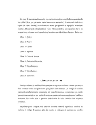 Un plan de cuentas debe cumplir con varios requisitos, como la homogeneidad, la
integridad (tiene que presentar todas las cuentas necesarias), la sistematicidad (debe
seguir un cierto orden) y la flexibilidad (tiene que permitir el agregado de nuevas
cuentas). El cual está estructurado en varios rubros usándose las siguientes claves en
general: se y asignado un primer digito y las clases que identifican el primer digito son:
Clase 1: Activo
Clase 2: Pasivo
Clase 3: Capital
Clase 4: Ingresos
Clase 5: Costo de Ventas
Clase 6: Gastos de Operación
Clase 7: Otros Ingresos
Clase 8: Otros Egresos
Clase 9: Impuestos
CÓDIGOS DE CUENTAS
Las operaciones en un libro diario y mayor se registran mediante cuentas que sirven
para codificar todas las operaciones que genera una empresa. Un código de cuentas
representa una herramienta sumamente útil para el registro de operaciones, por cuanto
los registros se realizan por medio de sistemas mecanizados que sustituyen a los libros
manuales, los cuales son la primera experiencia de todo contador con registros
contables.
El primer paso a seguir para tener un sistema contable organizado consiste en
elaborar el código de cuentas, plan de cuentas o catálogos de cuentas que son los
 