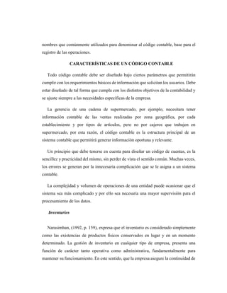 nombres que comúnmente utilizados para denominar al código contable, base para el
registro de las operaciones.
CARACTERÍSTICAS DE UN CÓDIGO CONTABLE
Todo código contable debe ser diseñado bajo ciertos parámetros que permitirán
cumplir con los requerimientos básicos de información que solicitan los usuarios. Debe
estar diseñado de tal forma que cumpla con los distintos objetivos de la contabilidad y
se ajuste siempre a las necesidades específicas de la empresa.
La gerencia de una cadena de supermercado, por ejemplo, necesitara tener
información contable de las ventas realizadas por zona geográfica, por cada
establecimiento y por tipos de artículos, pero no por cajeros que trabajen en
supermercado, por esta razón, el código contable es la estructura principal de un
sistema contable que permitirá generar información oportuna y relevante.
Un principio que debe tenerse en cuenta para diseñar un código de cuentas, es la
sencillez y practicidad del mismo, sin perder de vista el sentido común. Muchas veces,
los errores se generan por la innecesaria complicación que se le asigna a un sistema
contable.
La complejidad y volumen de operaciones de una entidad puede ocasionar que el
sistema sea más complicado y por ello sea necesaria una mayor supervisión para el
procesamiento de los datos.
Inventarios
Narasimhan, (1992, p. 159), expresa que el inventario es considerado simplemente
como las existencias de productos físicos conservados en lugar y en un momento
determinado. La gestión de inventario en cualquier tipo de empresa, presenta una
función de carácter tanto operativa como administrativa, fundamentalmente para
mantener su funcionamiento. En este sentido, que la empresa asegure la continuidad de
 