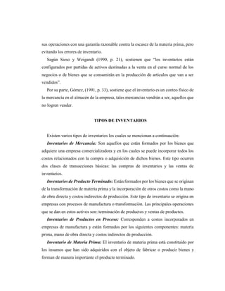 sus operaciones con una garantía razonable contra la escasez de la materia prima, pero
evitando los errores de inventario.
Según Sieso y Weigandt (1990, p. 21), sostienen que “los inventarios están
configurados por partidas de activos destinadas a la venta en el curso normal de los
negocios o de bienes que se consumirán en la producción de artículos que van a ser
vendidos”.
Por su parte, Gómez, (1991, p. 33), sostiene que el inventario es un conteo físico de
la mercancía en el almacén de la empresa, tales mercancías vendrán a ser, aquellos que
no logren vender.
TIPOS DE INVENTARIOS
Existen varios tipos de inventarios los cuales se mencionan a continuación:
Inventarios de Mercancía: Son aquellos que están formados por los bienes que
adquiere una empresa comercializadora y en los cuales se puede incorporar todos los
costos relacionados con la compra o adquisición de dichos bienes. Este tipo ocurren
dos clases de transacciones básicas: las compras de inventarios y las ventas de
inventarios.
Inventarios de Producto Terminado: Están formados por los bienes que se originan
de la transformación de materia prima y la incorporación de otros costos como la mano
de obra directa y costos indirectos de producción. Este tipo de inventario se origina en
empresas con procesos de manufactura o transformación. Las principales operaciones
que se dan en estos activos son: terminación de productos y ventas de productos.
Inventarios de Productos en Proceso: Corresponden a costos incorporados en
empresas de manufactura y están formados por los siguientes componentes: materia
prima, mano de obra directa y costos indirectos de producción.
Inventario de Materia Prima: El inventario de materia prima está constituido por
los insumos que han sido adquiridos con el objeto de fabricar o producir bienes y
forman de manera importante el producto terminado.
 