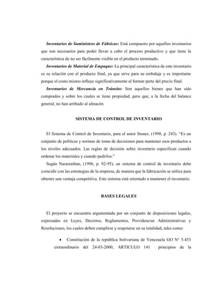 Inventarios de Suministros de Fábricas: Está compuesto por aquellos inventarios
que son necesarios para poder llevar a cabo el proceso productivo y que tiene la
característica de no ser fácilmente visible en el producto terminado.
Inventarios de Material de Empaque: La principal característica de este inventario
es su relación con el producto final, ya que sirve para su embalaje y es importante
porque el costo mismo influye significativamente al formar parte del precio final.
Inventarios de Mercancía en Tránsito: Son aquellos bienes que han sido
comprados y sobre los cuales se tiene propiedad, pero que, a la fecha del balance
general, no han arribado al almacén.
SISTEMA DE CONTROL DE INVENTARIO
El Sistema de Control de Inventario, para el autor Stoner, (1998, p. 243). “Es un
conjunto de políticas y normas de toma de decisiones para mantener esos productos a
los niveles adecuados. Las reglas de decisión sobre inventario especifican cuando
ordenar los materiales y cuando pedirlos.”
Según Narasimhan, (1996, p. 92-95), un sistema de control de inventario debe
coincidir con las estrategias de la empresa, de manera que la fabricación se utilice para
obtener una ventaja competitiva. Este sistema está orientado a mantener el inventario.
BASES LEGALES
El proyecto se encuentra argumentada por un conjunto de disposiciones legales,
expresadas en Leyes, Decretos, Reglamentos, Providencias Administrativas y
Resoluciones, los cuales deben cumplirse y respetarse en su totalidad, tales como:
 Constitución de la república bolivariana de Venezuela GO N° 5.453
extraordinario del 24-03-2000, ARTICULO 141 principios de la
 