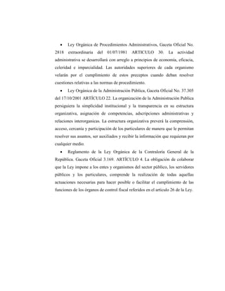  Ley Orgánica de Procedimientos Administrativos, Gaceta Oficial No.
2818 extraordinaria del 01/07/1981 ARTICULO 30. La actividad
administrativa se desarrollará con arreglo a principios de economía, eficacia,
celeridad e imparcialidad. Las autoridades superiores de cada organismo
velarán por el cumplimiento de estos preceptos cuando deban resolver
cuestiones relativas a las normas de procedimiento.
 Ley Orgánica de la Administración Pública, Gaceta Oficial No. 37.305
del 17/10/2001 ARTÍCULO 22. La organización de la Administración Publica
persiguiera la simplicidad institucional y la transparencia en su estructura
organizativa, asignación de competencias, adscripciones administrativas y
relaciones interorganicas. La estructura organizativa preverá la comprensión,
acceso, cercanía y participación de los particulares de manera que le permitan
resolver sus asuntos, ser auxiliados y recibir la información que requieran por
cualquier medio.
 Reglamento de la Ley Orgánica de la Contraloría General de la
República. Gaceta Oficial 3.169. ARTÍCULO 4. La obligación de colaborar
que la Ley impone a los entes y organismos del sector público, los servidores
públicos y los particulares, comprende la realización de todas aquellas
actuaciones necesarias para hacer posible o facilitar el cumplimiento de las
funciones de los órganos de control fiscal referidos en el artículo 26 de la Ley.
 