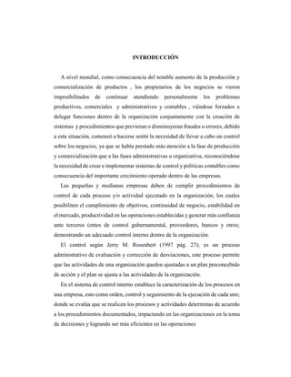 INTRODUCCIÓN
A nivel mundial, como consecuencia del notable aumento de la producción y
comercialización de productos , los propietarios de los negocios se vieron
imposibilitados de continuar atendiendo personalmente los problemas
productivos, comerciales y administrativos y contables , viéndose forzados a
delegar funciones dentro de la organización conjuntamente con la creación de
sistemas y procedimientos que previeran o disminuyeran fraudes o errores, debido
a esta situación, comenzó a hacerse sentir la necesidad de llevar a cabo un control
sobre los negocios, ya que se había prestado más atención a la fase de producción
y comercialización que a las fases administrativas u organizativa, reconociéndose
la necesidad de crear e implementar sistemas de control y políticas contables como
consecuencia del importante crecimiento operado dentro de las empresas.
Las pequeñas y medianas empresas deben de cumplir procedimientos de
control de cada proceso y/o actividad ejecutado en la organización, los cuales
posibiliten el cumplimiento de objetivos, continuidad de negocio, estabilidad en
el mercado, productividad en las operaciones establecidas y generar más confianza
ante terceros (entes de control gubernamental, proveedores, bancos y otros;
demostrando un adecuado control interno dentro de la organización.
El control según Jerry M. Rosenbert (1997 pág. 27); es un proceso
administrativo de evaluación y corrección de desviaciones, este proceso permite
que las actividades de una organización queden ajustadas a un plan preconcebido
de acción y el plan se ajusta a las actividades de la organización.
En el sistema de control interno establece la caracterización de los procesos en
una empresa, esto como orden, control y seguimiento de la ejecución de cada uno;
donde se evalúa que se realicen los procesos y actividades determinas de acuerdo
a los procedimientos documentados, impactando en las organizaciones en la toma
de decisiones y logrando ser más eficientes en las operaciones
 