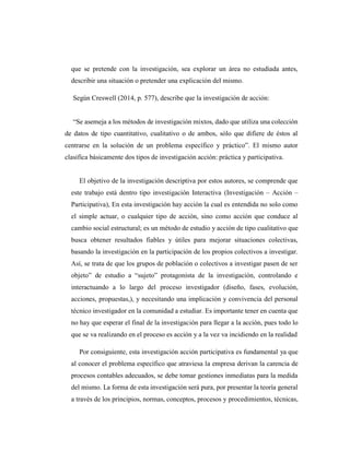 que se pretende con la investigación, sea explorar un área no estudiada antes,
describir una situación o pretender una explicación del mismo.
Según Creswell (2014, p. 577), describe que la investigación de acción:
“Se asemeja a los métodos de investigación mixtos, dado que utiliza una colección
de datos de tipo cuantitativo, cualitativo o de ambos, sólo que difiere de éstos al
centrarse en la solución de un problema específico y práctico”. El mismo autor
clasifica básicamente dos tipos de investigación acción: práctica y participativa.
El objetivo de la investigación descriptiva por estos autores, se comprende que
este trabajo está dentro tipo investigación Interactiva (Investigación – Acción –
Participativa), En esta investigación hay acción la cual es entendida no solo como
el simple actuar, o cualquier tipo de acción, sino como acción que conduce al
cambio social estructural; es un método de estudio y acción de tipo cualitativo que
busca obtener resultados fiables y útiles para mejorar situaciones colectivas,
basando la investigación en la participación de los propios colectivos a investigar.
Así, se trata de que los grupos de población o colectivos a investigar pasen de ser
objeto” de estudio a “sujeto” protagonista de la investigación, controlando e
interactuando a lo largo del proceso investigador (diseño, fases, evolución,
acciones, propuestas,), y necesitando una implicación y convivencia del personal
técnico investigador en la comunidad a estudiar. Es importante tener en cuenta que
no hay que esperar el final de la investigación para llegar a la acción, pues todo lo
que se va realizando en el proceso es acción y a la vez va incidiendo en la realidad
Por consiguiente, esta investigación acción participativa es fundamental ya que
al conocer el problema específico que atraviesa la empresa derivan la carencia de
procesos contables adecuados, se debe tomar gestiones inmediatas para la medida
del mismo. La forma de esta investigación será pura, por presentar la teoría general
a través de los principios, normas, conceptos, procesos y procedimientos, técnicas,
 