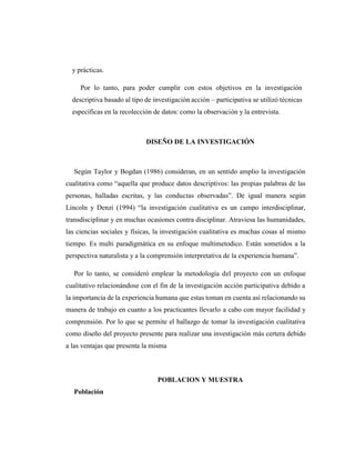y prácticas.
Por lo tanto, para poder cumplir con estos objetivos en la investigación
descriptiva basado al tipo de investigación acción – participativa se utilizó técnicas
específicas en la recolección de datos: como la observación y la entrevista.
DISEÑO DE LA INVESTIGACIÓN
Según Taylor y Bogdan (1986) consideran, en un sentido amplio la investigación
cualitativa como “aquella que produce datos descriptivos: las propias palabras de las
personas, halladas escritas, y las conductas observadas”. De igual manera según
Lincoln y Denzi (1994) “la investigación cualitativa es un campo interdisciplinar,
transdisciplinar y en muchas ocasiones contra disciplinar. Atraviesa las humanidades,
las ciencias sociales y físicas, la investigación cualitativa es muchas cosas al mismo
tiempo. Es multi paradigmática en su enfoque multimetodico. Están sometidos a la
perspectiva naturalista y a la comprensión interpretativa de la experiencia humana”.
Por lo tanto, se consideró emplear la metodología del proyecto con un enfoque
cualitativo relacionándose con el fin de la investigación acción participativa debido a
la importancia de la experiencia humana que estas toman en cuenta así relacionando su
manera de trabajo en cuanto a los practicantes llevarlo a cabo con mayor facilidad y
comprensión. Por lo que se permite el hallazgo de tomar la investigación cualitativa
como diseño del proyecto presente para realizar una investigación más certera debido
a las ventajas que presenta la misma
POBLACION Y MUESTRA
Población
 