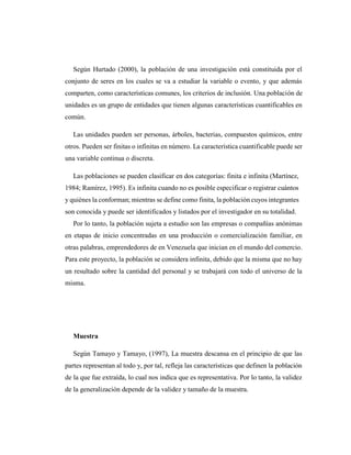 Según Hurtado (2000), la población de una investigación está constituida por el
conjunto de seres en los cuales se va a estudiar la variable o evento, y que además
comparten, como características comunes, los criterios de inclusión. Una población de
unidades es un grupo de entidades que tienen algunas características cuantificables en
común.
Las unidades pueden ser personas, árboles, bacterias, compuestos químicos, entre
otros. Pueden ser finitas o infinitas en número. La característica cuantificable puede ser
una variable continua o discreta.
Las poblaciones se pueden clasificar en dos categorías: finita e infinita (Martínez,
1984; Ramírez, 1995). Es infinita cuando no es posible especificar o registrar cuántos
y quiénes la conforman; mientras se define como finita, la población cuyos integrantes
son conocida y puede ser identificados y listados por el investigador en su totalidad.
Por lo tanto, la población sujeta a estudio son las empresas o compañías anónimas
en etapas de inicio concentradas en una producción o comercialización familiar, en
otras palabras, emprendedores de en Venezuela que inician en el mundo del comercio.
Para este proyecto, la población se considera infinita, debido que la misma que no hay
un resultado sobre la cantidad del personal y se trabajará con todo el universo de la
misma.
Muestra
Según Tamayo y Tamayo, (1997), La muestra descansa en el principio de que las
partes representan al todo y, por tal, refleja las características que definen la población
de la que fue extraída, lo cual nos indica que es representativa. Por lo tanto, la validez
de la generalización depende de la validez y tamaño de la muestra.
 