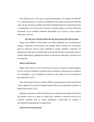 Cabe destacar que se dice que la muestra presentada es la empresa D´NORJAY
C.A., específicamente en el área de contabilidad la cual según la información obtenida
carece de una estructura contable que brinde la facilidad de llevar la toma de decisiones
y cumplimiento con las leyes de Venezuela e internacionales, así mismo brinda una
orientación de los posibles problemas presentados en la misma y busca generar
soluciones y eficacia.
TÉCNICAS E INSTRUMENTOS DE RECOLECCIÓN DE DATOS
Según Arias (2006) los instrumentos son medios materiales que se emplean para
recoger y almacenar la información; por ejemplo: fichas, formatos de cuestionario,
guías de entrevista, lista de cotejo, grabadores, escalas, actitudes u opiniones. Es
importante resaltar que los instrumentos de recolección de datos son aquellos que nos
facilitan desarrollar la capacidad de obtener la información adecuada y necesaria en la
investigación.
Observación Directa
Según Arias (ob.cit.). Es una “técnica que consiste en visualizar o captar mediante
la vista, en forma sistemática, cualquier hecho, fenómeno o situación que se produzca
en la naturaleza o en la sociedad, en función de los objetivos de la investigación
preestablecidos” (p.37).
Del mismo modo, Tamayo y Tamayo (2002), conceptualizan la observación directa
“Como aquella en la cual el investigador puede observar y recoger datos mediante su
propia observación” (p.15).
Mediante esta técnica se obtuvo información y se determinó las posibles deficiencias
que puedan existir en el área de estudio para constatar la situación actual de los
controles contables. Ésta se realizó analizando y observando los métodos y
procedimientos aplicados por la organización
Entrevista No Estructurada
 