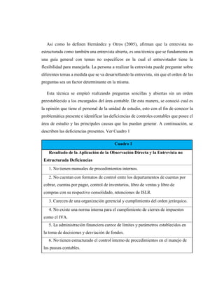 Así como lo definen Hernández y Otros (2005), afirman que la entrevista no
estructurada como también una entrevista abierta, es una técnica que se fundamenta en
una guía general con temas no específicos en la cual el entrevistador tiene la
flexibilidad para manejarla. La persona a realizar la entrevista puede preguntar sobre
diferentes temas a medida que se va desarrollando la entrevista, sin que el orden de las
preguntas sea un factor determinante en la misma.
Esta técnica se empleó realizando preguntas sencillas y abiertas sin un orden
preestablecido a los encargados del área contable. De esta manera, se conoció cual es
la opinión que tiene el personal de la unidad de estudio, esto con el fin de conocer la
problemática presente e identificar las deficiencias de controles contables que posee el
área de estudio y las principales causas que las puedan generar. A continuación, se
describen las deficiencias presentes. Ver Cuadro 1
Cuadro 1
Resultado de la Aplicación de la Observación Directa y la Entrevista no
Estructurada Deficiencias
1. No tienen manuales de procedimientos internos.
2. No cuentan con formatos de control entre los departamentos de cuentas por
cobrar, cuentas por pagar, control de inventarios, libro de ventas y libro de
compras con su respectivo consolidado, retenciones de ISLR.
3. Carecen de una organización gerencial y cumplimiento del orden jerárquico.
4. No existe una norma interna para el cumplimiento de cierres de impuestos
como el IVA.
5. La administración financiera carece de límites y parámetros establecidos en
la toma de decisiones y desviación de fondos.
6. No tienen estructurado el control interno de procedimientos en el manejo de
las pausas contables.
 