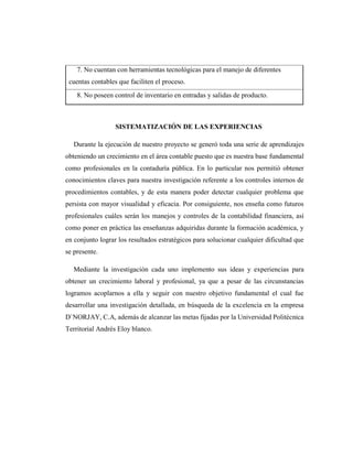 7. No cuentan con herramientas tecnológicas para el manejo de diferentes
cuentas contables que faciliten el proceso.
8. No poseen control de inventario en entradas y salidas de producto.
SISTEMATIZACIÓN DE LAS EXPERIENCIAS
Durante la ejecución de nuestro proyecto se generó toda una serie de aprendizajes
obteniendo un crecimiento en el área contable puesto que es nuestra base fundamental
como profesionales en la contaduría pública. En lo particular nos permitió obtener
conocimientos claves para nuestra investigación referente a los controles internos de
procedimientos contables, y de esta manera poder detectar cualquier problema que
persista con mayor visualidad y eficacia. Por consiguiente, nos enseña como futuros
profesionales cuáles serán los manejos y controles de la contabilidad financiera, así
como poner en práctica las enseñanzas adquiridas durante la formación académica, y
en conjunto lograr los resultados estratégicos para solucionar cualquier dificultad que
se presente.
Mediante la investigación cada uno implemento sus ideas y experiencias para
obtener un crecimiento laboral y profesional, ya que a pesar de las circunstancias
logramos acoplarnos a ella y seguir con nuestro objetivo fundamental el cual fue
desarrollar una investigación detallada, en búsqueda de la excelencia en la empresa
D`NORJAY, C.A, además de alcanzar las metas fijadas por la Universidad Politécnica
Territorial Andrés Eloy blanco.
 