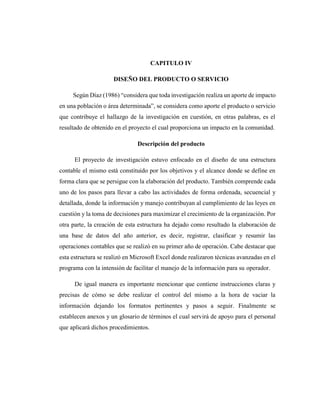 CAPITULO IV
DISEÑO DEL PRODUCTO O SERVICIO
Según Díaz (1986) “considera que toda investigación realiza un aporte de impacto
en una población o área determinada”, se considera como aporte el producto o servicio
que contribuye el hallazgo de la investigación en cuestión, en otras palabras, es el
resultado de obtenido en el proyecto el cual proporciona un impacto en la comunidad.
Descripción del producto
El proyecto de investigación estuvo enfocado en el diseño de una estructura
contable el mismo está constituido por los objetivos y el alcance donde se define en
forma clara que se persigue con la elaboración del producto. También comprende cada
uno de los pasos para llevar a cabo las actividades de forma ordenada, secuencial y
detallada, donde la información y manejo contribuyan al cumplimiento de las leyes en
cuestión y la toma de decisiones para maximizar el crecimiento de la organización. Por
otra parte, la creación de esta estructura ha dejado como resultado la elaboración de
una base de datos del año anterior, es decir, registrar, clasificar y resumir las
operaciones contables que se realizó en su primer año de operación. Cabe destacar que
esta estructura se realizó en Microsoft Excel donde realizaron técnicas avanzadas en el
programa con la intensión de facilitar el manejo de la información para su operador.
De igual manera es importante mencionar que contiene instrucciones claras y
precisas de cómo se debe realizar el control del mismo a la hora de vaciar la
información dejando los formatos pertinentes y pasos a seguir. Finalmente se
establecen anexos y un glosario de términos el cual servirá de apoyo para el personal
que aplicará dichos procedimientos.
 