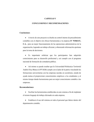 CAPITULO V
CONCLUSIONES Y RECOMENDACIONES
Conclusiones
 A través de este proyecto se diseña un control interno de procedimiento
contables con el objetivo de ofrecer herramientas a la empresa D´ NORJAY,
C.A. para un mejor funcionamiento de las operaciones administrativas de la
organización, logrando un trabajo eficiente y obteniendo información oportuna
para la toma de decisiones.
 Es importante enfatizar que los participantes han adquirido
conocimiento para su desarrollo profesional y así cumplir con el programa
nacional de formación de contaduría pública.
 Así mismo se puede resaltar que la Universidad Politécnica Territorial
Andrés Eloy Blanco (UPTAEB) cumple con el plan de la patria vinculando las
formaciones universitarias con las empresas nacidas en socialismo, siendo de
ayuda mutua al proporcionar conocimientos empíricos a los estudiantes y al
mismo tiempo dando herramientas para un mejor conocimiento contable a las
empresas.
Recomendaciones
 Facilitar las herramientas establecidas en este sistema a fin de implantar
el mismo lenguaje de trabajo efectuado en cada empresa.
 Establecer el uso del sistema en todo el personal que labore dentro del
departamento contable.
 