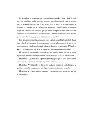 De acuerdo a la necesidad que presenta la empresa D´ Norjay C.A.”, ., el
presente trabajo de grado, pretende proponer procedimientos de control interno
para el proceso contable con el fin de mejorar su nivel de competitividad y
asegurar la calidad de la información financiera, identificación de eventos
negativos, controles y actividades que ejecuta en cada proceso que lleva a cabo la
organización; documentando los lineamientos y directrices a llevar a cabo para la
correcta recolección y registro de la información contable.
Este trabajo se encuentra compuesto por 5 capítulos, siendo el capítulo I, el que
trata sobre la presentación del problema, así como el planteamiento de objetivos
que permitieron establecer el método aplicable al control en la empresa D´ Norjay,
c.a..., y la importancia que tiene su aplicación para cualquier organización.
El capítulo II, presenta los antecedentes de estudio, bases teóricas y bases
legales que permitieron sustentar desde una perspectiva teórica la investigación.
El capítulo III, está referido al proceso metodológico que se llevó a cabo, en la
cual se realizó un análisis del método y planes utilizados
El capítulo IV, trata sobre el diseño del producto basado en control interno y
políticas contables para cumplir con el proceso administrativo y contable.
El capítulo V expone las conclusiones y recomendaciones expuestas por los
investigadores.
 