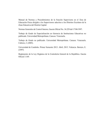 Manual de Normas y Procedimientos de la Función Supervisora en el Área de
Educación Física dirigido a los Supervisores adscritos a los Distritos Escolares de la
Zona Educativa del Distrito Capital.
Normas Generales de Control Interno, Gaceta Oficial No. 36.229 del 17/06/1997.
Trabajo de Grado de Especialización en Gerencia de Instituciones Educativas no
publicado. Universidad Metropolitana. Caracas: Venezuela.
Trabajo de Grado no publicado. Universidad Metropolitana. Caracas: Venezuela.
Cabrero, J. (2005).
Universidad de Carabobo. Primer Semestre 2013. Abril, 2013. Valencia. Borrero, E.
(1997)
Reglamento de la Ley Orgánica de la Contraloría General de la República. Gaceta
Oficial 3.169.
 