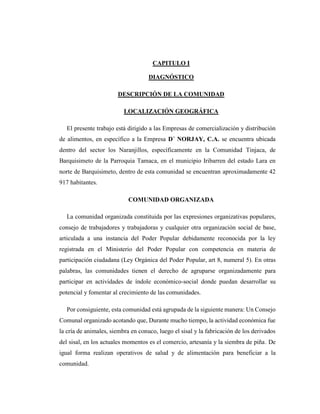 CAPITULO I
DIAGNÓSTICO
DESCRIPCIÓN DE LA COMUNIDAD
LOCALIZACIÓN GEOGRÁFICA
El presente trabajo está dirigido a las Empresas de comercialización y distribución
de alimentos, en específico a la Empresa D´ NORJAY, C.A. se encuentra ubicada
dentro del sector los Naranjillos, específicamente en la Comunidad Tinjaca, de
Barquisimeto de la Parroquia Tamaca, en el municipio Iribarren del estado Lara en
norte de Barquisimeto, dentro de esta comunidad se encuentran aproximadamente 42
917 habitantes.
COMUNIDAD ORGANIZADA
La comunidad organizada constituida por las expresiones organizativas populares,
consejo de trabajadores y trabajadoras y cualquier otra organización social de base,
articulada a una instancia del Poder Popular debidamente reconocida por la ley
registrada en el Ministerio del Poder Popular con competencia en materia de
participación ciudadana (Ley Orgánica del Poder Popular, art 8, numeral 5). En otras
palabras, las comunidades tienen el derecho de agruparse organizadamente para
participar en actividades de índole económico-social donde puedan desarrollar su
potencial y fomentar al crecimiento de las comunidades.
Por consiguiente, esta comunidad está agrupada de la siguiente manera: Un Consejo
Comunal organizado acotando que, Durante mucho tiempo, la actividad económica fue
la cría de animales, siembra en conuco, luego el sisal y la fabricación de los derivados
del sisal, en los actuales momentos es el comercio, artesanía y la siembra de piña. De
igual forma realizan operativos de salud y de alimentación para beneficiar a la
comunidad.
 